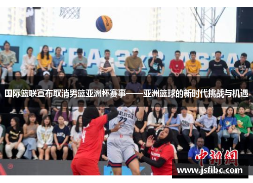 国际篮联宣布取消男篮亚洲杯赛事——亚洲篮球的新时代挑战与机遇