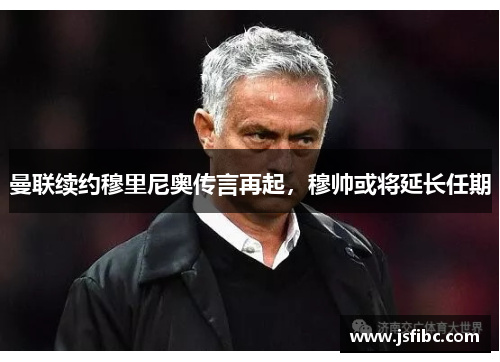 曼联续约穆里尼奥传言再起，穆帅或将延长任期