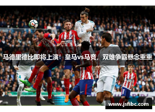 马德里德比即将上演！皇马vs马竞，双雄争霸悬念重重
