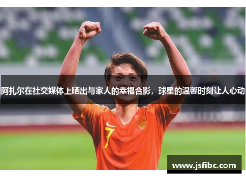 阿扎尔在社交媒体上晒出与家人的幸福合影，球星的温馨时刻让人心动